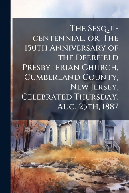 The Sesqui-centennial, or, The 150th Anniversary of the Deerfield Presbyterian Church, Cumberland County, New Jersey, Celebrated Thursday, Aug. 25th, 1887