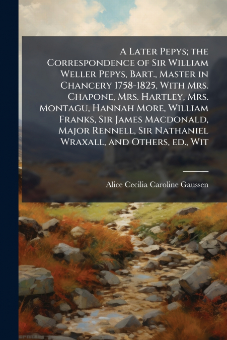 A Later Pepys; the Correspondence of Sir William Weller Pepys, Bart., Master in Chancery 1758-1825, With Mrs. Chapone, Mrs. Hartley, Mrs. Montagu, Hannah More, William Franks, Sir James Macdonald, Maj