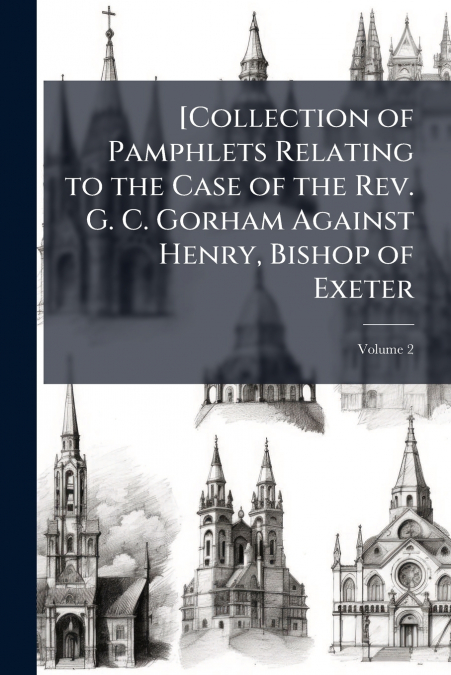 [Collection of Pamphlets Relating to the Case of the Rev. G. C. Gorham Against Henry, Bishop of Exeter; Volume 2