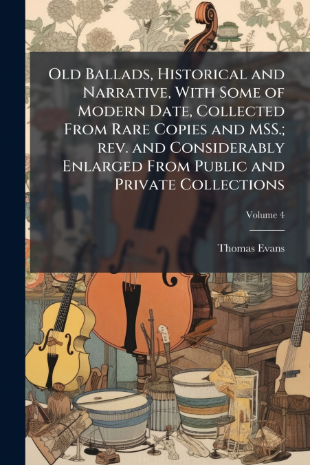 Old Ballads, Historical and Narrative, With Some of Modern Date, Collected From Rare Copies and MSS.; rev. and Considerably Enlarged From Public and Private Collections; Volume 4