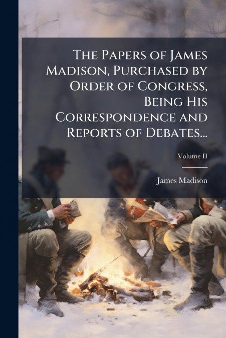 The Papers of James Madison, Purchased by Order of Congress, Being His Correspondence and Reports of Debates...; Volume II