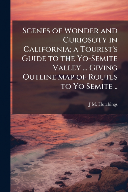Scenes of Wonder and Curiosoty in California; a Tourist’s Guide to the Yo-Semite Valley ... Giving Outline map of Routes to Yo Semite ..