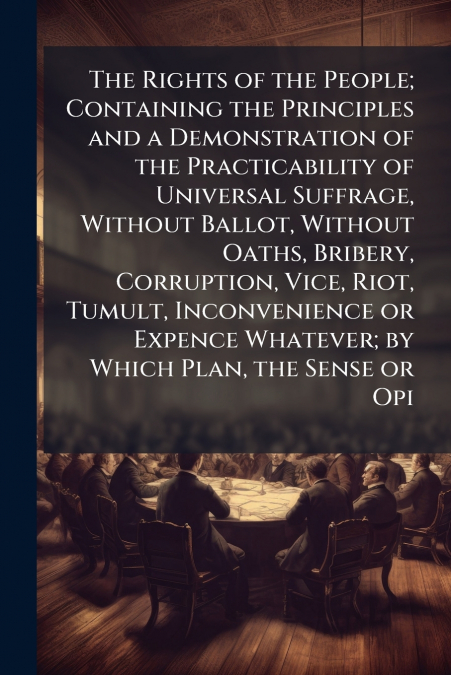 The Rights of the People; Containing the Principles and a Demonstration of the Practicability of Universal Suffrage, Without Ballot, Without Oaths, Bribery, Corruption, Vice, Riot, Tumult, Inconvenien