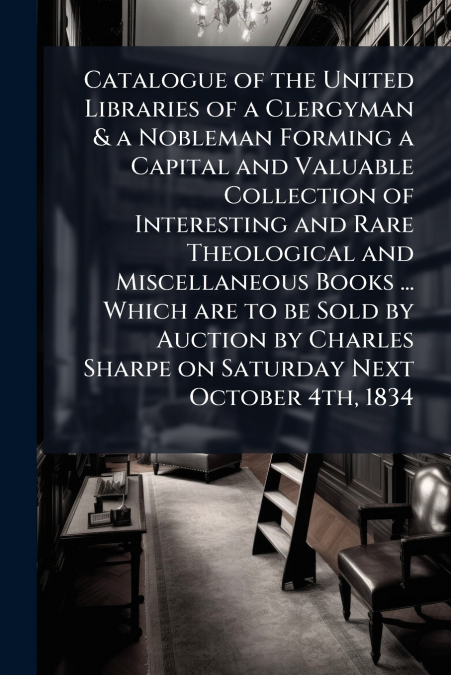 Catalogue of the United Libraries of a Clergyman & a Nobleman Forming a Capital and Valuable Collection of Interesting and Rare Theological and Miscellaneous Books ... Which are to be Sold by Auction 