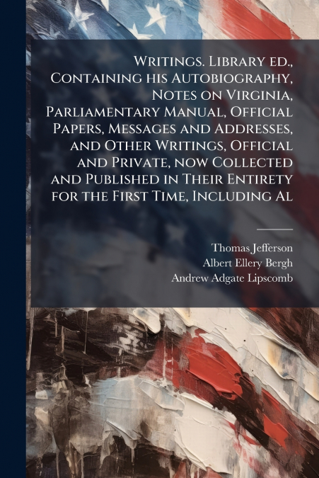 Writings. Library ed., Containing his Autobiography, Notes on Virginia, Parliamentary Manual, Official Papers, Messages and Addresses, and Other Writings, Official and Private, now Collected and Publi