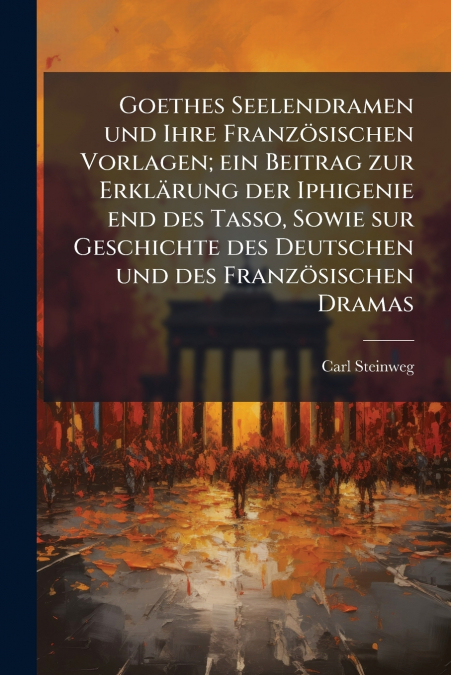 Goethes Seelendramen und Ihre Französischen Vorlagen; ein Beitrag zur Erklärung der Iphigenie end des Tasso, Sowie sur Geschichte des Deutschen und des Französischen Dramas