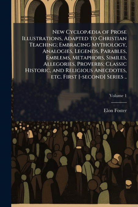 New Cyclopædia of Prose Illustrations, Adapted to Christian Teaching; Embracing Mythology, Analogies, Legends, Parables, Emblems, Metaphors, Similes, Allegories, Proverbs; Classic Historic, and Religi