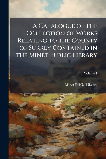 A Catalogue of the Collection of Works Relating to the County of Surrey Contained in the Minet Public Library; Volume 1