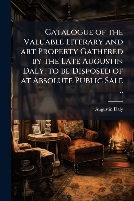 Catalogue of the Valuable Literary and art Property Gathered by the Late Augustin Daly, to be Disposed of at Absolute Public Sale ..