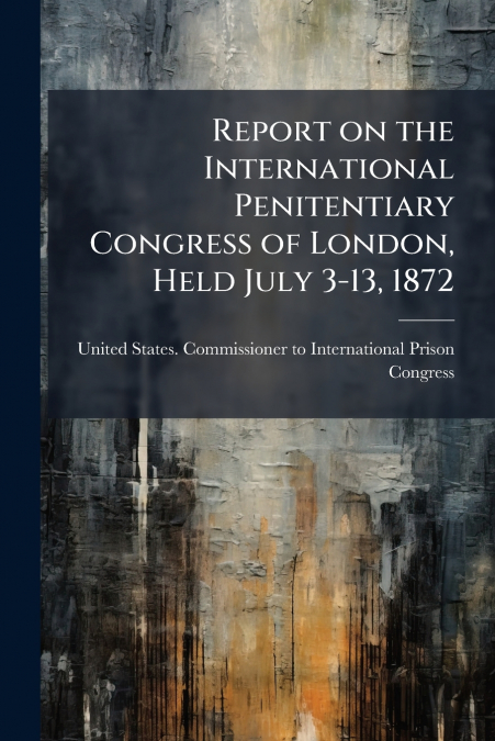 Report on the International Penitentiary Congress of London, Held July 3-13, 1872