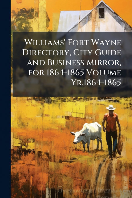 Williams’ Fort Wayne Directory, City Guide and Business Mirror, for 1864-1865 Volume Yr.1864-1865
