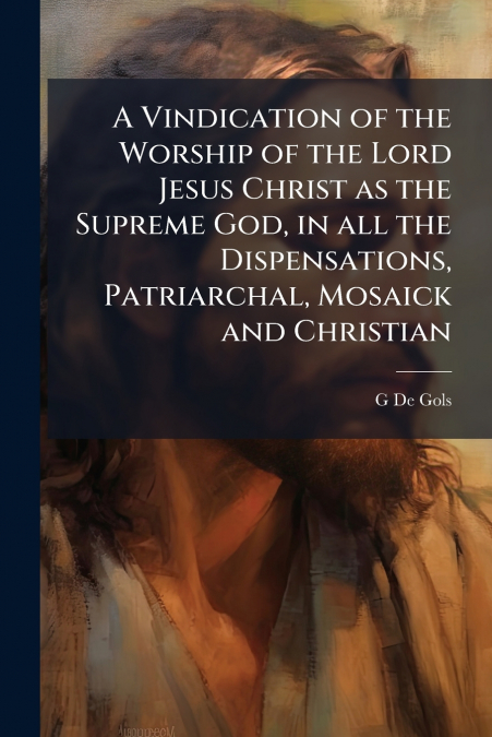 A Vindication of the Worship of the Lord Jesus Christ as the Supreme God, in all the Dispensations, Patriarchal, Mosaick and Christian