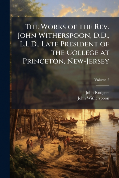 The Works of the Rev. John Witherspoon, D.D., L.L.D., Late President of the College at Princeton, New-Jersey