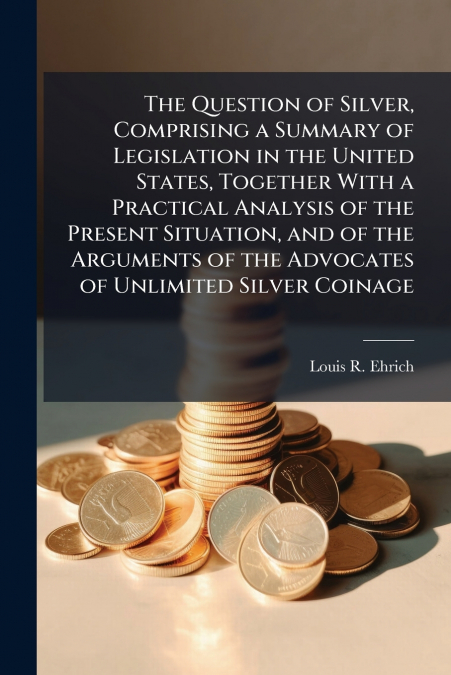 The Question of Silver, Comprising a Summary of Legislation in the United States, Together With a Practical Analysis of the Present Situation, and of the Arguments of the Advocates of Unlimited Silver