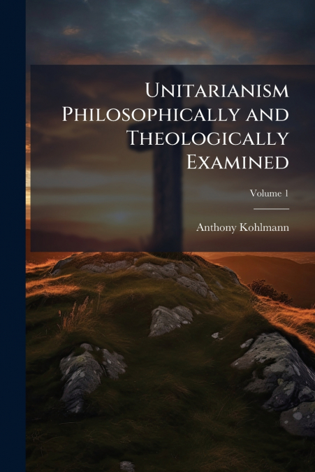 Unitarianism Philosophically and Theologically Examined