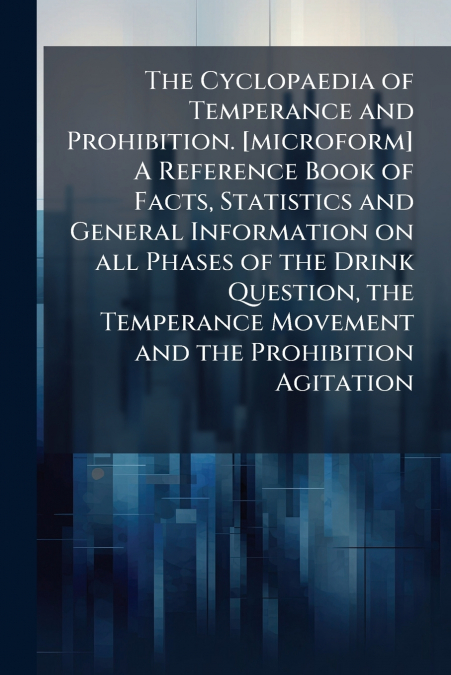The Cyclopaedia of Temperance and Prohibition. [microform] A Reference Book of Facts, Statistics and General Information on all Phases of the Drink Question, the Temperance Movement and the Prohibitio