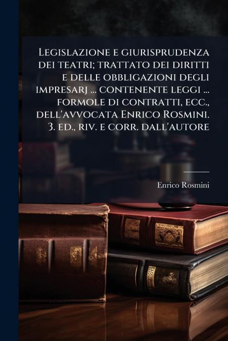 Legislazione e giurisprudenza dei teatri; trattato dei diritti e delle obbligazioni degli impresarj ... contenente leggi ... formole di contratti, ecc., dell’avvocata Enrico Rosmini. 3. ed., riv. e co