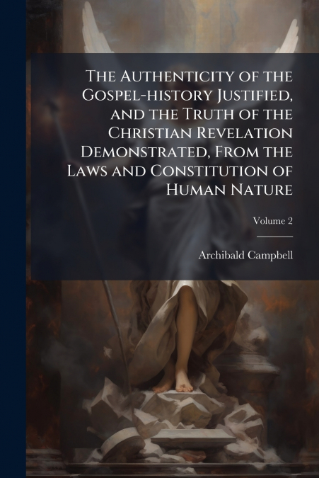 The Authenticity of the Gospel-history Justified, and the Truth of the Christian Revelation Demonstrated, From the Laws and Constitution of Human Nature; Volume 2