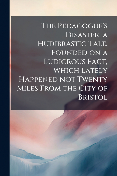 The Pedagogue’s Disaster, a Hudibrastic Tale. Founded on a Ludicrous Fact, Which Lately Happened not Twenty Miles From the City of Bristol