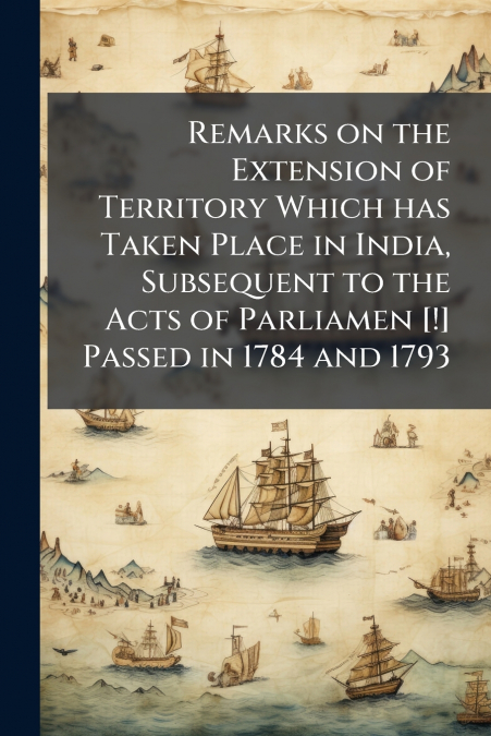 Remarks on the Extension of Territory Which has Taken Place in India, Subsequent to the Acts of Parliamen [!] Passed in 1784 and 1793