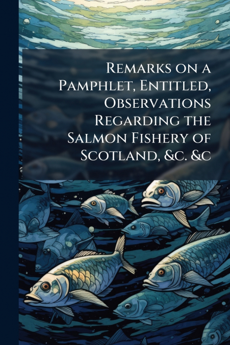 Remarks on a Pamphlet, Entitled, Observations Regarding the Salmon Fishery of Scotland, &c. &c