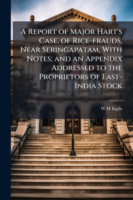 A Report of Major Hart’s Case, of Rice-frauds, Near Seringapatam, With Notes; and an Appendix Addressed to the Proprietors of East-India Stock