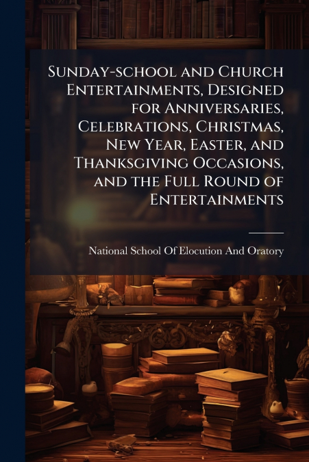 Sunday-school and Church Entertainments, Designed for Anniversaries, Celebrations, Christmas, New Year, Easter, and Thanksgiving Occasions, and the Full Round of Entertainments