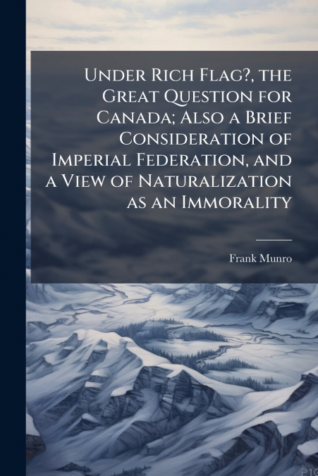 Under Rich Flag?, the Great Question for Canada; Also a Brief Consideration of Imperial Federation, and a View of Naturalization as an Immorality