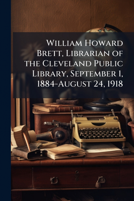 William Howard Brett, Librarian of the Cleveland Public Library, September 1, 1884-August 24, 1918