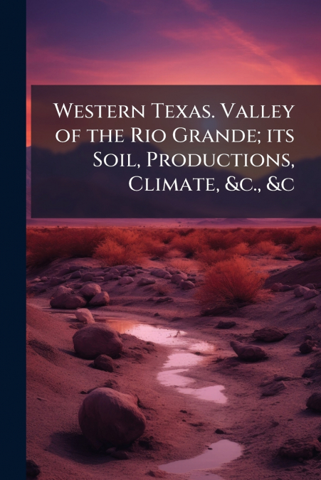 Western Texas. Valley of the Rio Grande; its Soil, Productions, Climate, &c., &c