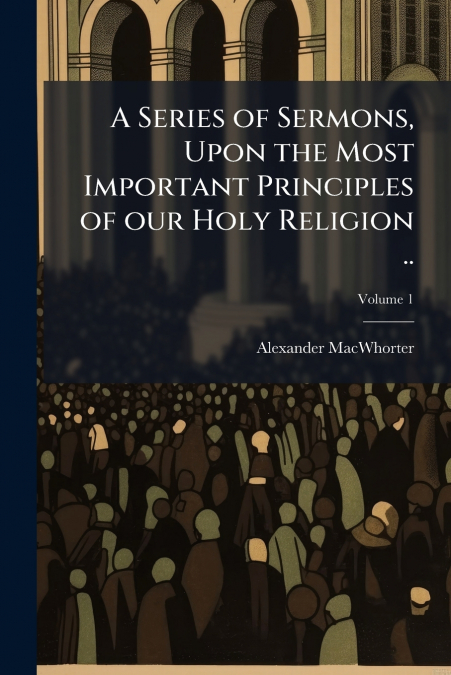 A Series of Sermons, Upon the Most Important Principles of our Holy Religion ..; Volume 1