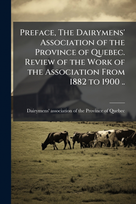 Preface, The Dairymens’ Association of the Province of Quebec. Review of the Work of the Association From 1882 to 1900 ..