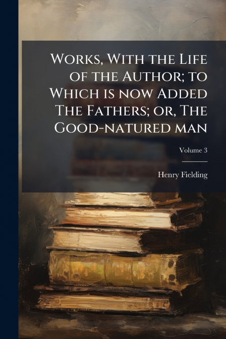 Works, With the Life of the Author; to Which is now Added The Fathers; or, The Good-natured man; Volume 3
