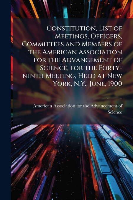 Constitution, List of Meetings, Officers, Committees and Members of the American Association for the Advancement of Science, for the Forty-ninth Meeting, Held at New York, N.Y., June, 1900