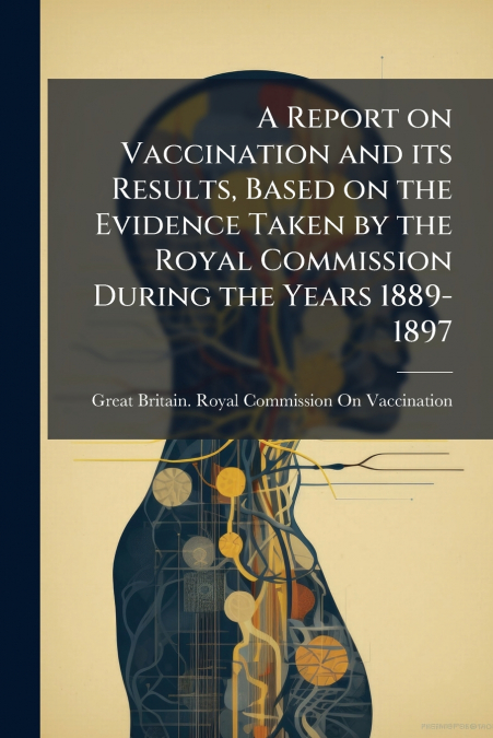 A Report on Vaccination and its Results, Based on the Evidence Taken by the Royal Commission During the Years 1889-1897
