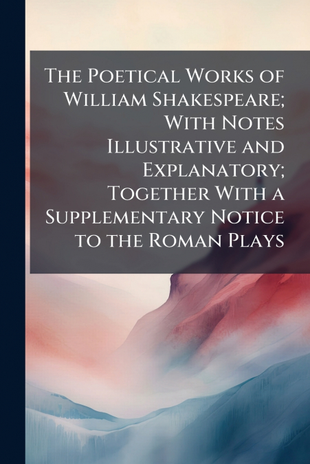 The Poetical Works of William Shakespeare; With Notes Illustrative and Explanatory; Together With a Supplementary Notice to the Roman Plays