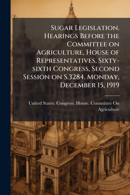 Sugar Legislation. Hearings Before the Committee on Agriculture, House of Representatives, Sixty-sixth Congress, Second Session on S.3284. Monday, December 15, 1919