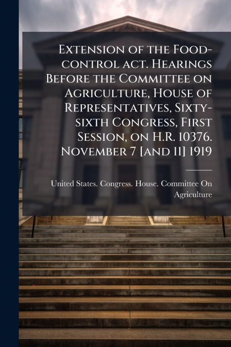 Extension of the Food-control act. Hearings Before the Committee on Agriculture, House of Representatives, Sixty-sixth Congress, First Session, on H.R. 10376. November 7 [and 11] 1919
