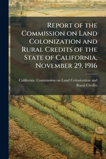 Report of the Commission on Land Colonization and Rural Credits of the State of California, November 29, 1916
