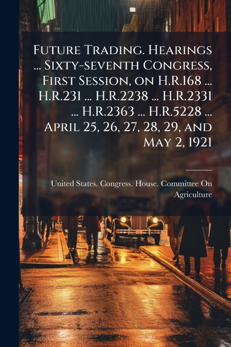 Future Trading. Hearings ... Sixty-seventh Congress, First Session, on H.R.168 ... H.R.231 ... H.R.2238 ... H.R.2331 ... H.R.2363 ... H.R.5228 ... April 25, 26, 27, 28, 29, and May 2, 1921