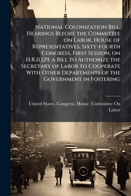 National Colonization Bill. Hearings Before the Committee on Labor, House of Representatives, Sixty-fourth Congress, First Session, on H.R.11329, a Bill to Authorize the Secretary of Labor to Cooperat