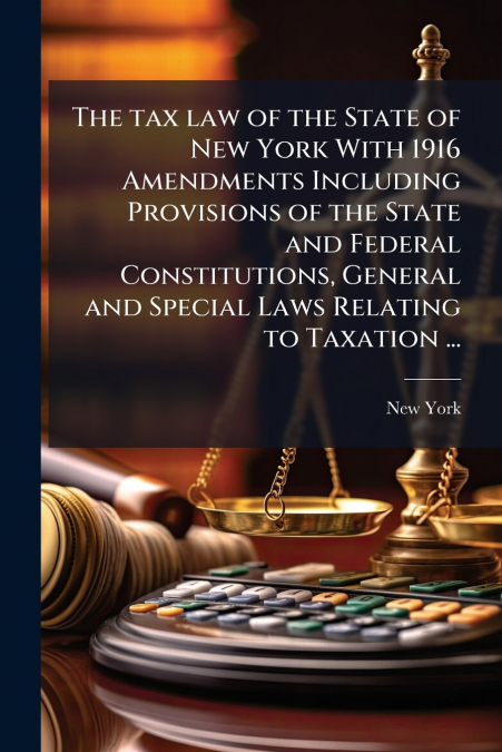 The tax law of the State of New York With 1916 Amendments Including Provisions of the State and Federal Constitutions, General and Special Laws Relating to Taxation ...