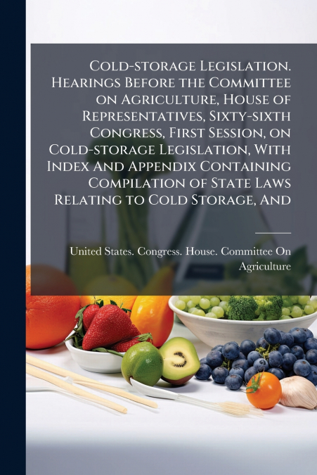 Cold-storage Legislation. Hearings Before the Committee on Agriculture, House of Representatives, Sixty-sixth Congress, First Session, on Cold-storage Legislation, With Index And Appendix Containing C