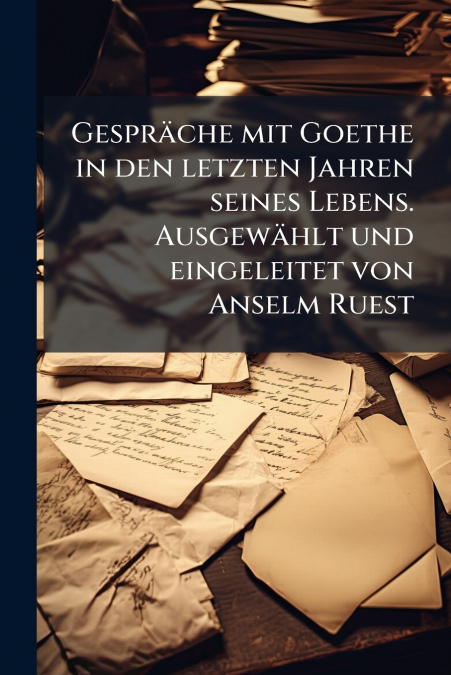 Gespräche mit Goethe in den letzten Jahren seines Lebens. Ausgewählt und eingeleitet von Anselm Ruest