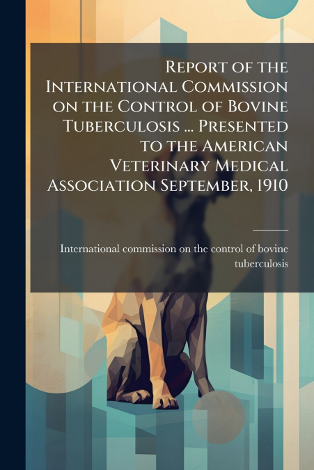 Report of the International Commission on the Control of Bovine Tuberculosis ... Presented to the American Veterinary Medical Association September, 1910