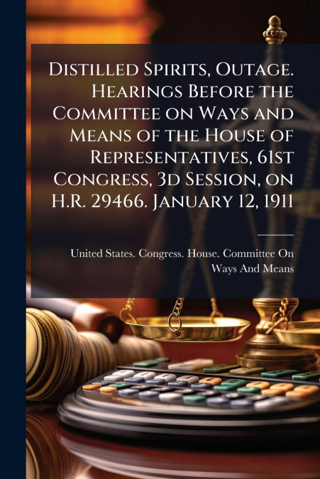 Distilled Spirits, Outage. Hearings Before the Committee on Ways and Means of the House of Representatives, 61st Congress, 3d Session, on H.R. 29466. January 12, 1911