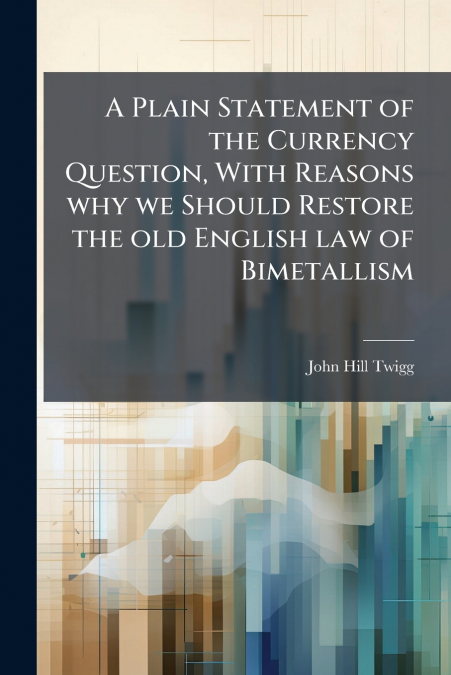 A Plain Statement of the Currency Question, With Reasons why we Should Restore the old English law of Bimetallism
