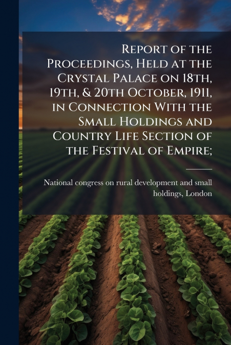 Report of the Proceedings, Held at the Crystal Palace on 18th, 19th, & 20th October, 1911, in Connection With the Small Holdings and Country Life Section of the Festival of Empire;