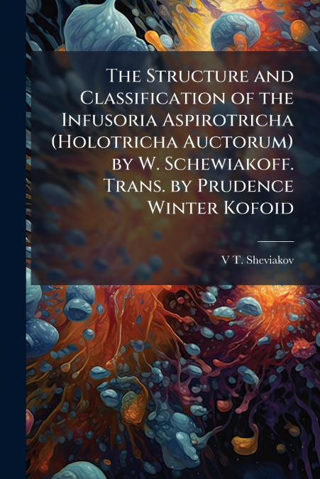 The Structure and Classification of the Infusoria Aspirotricha (Holotricha Auctorum) by W. Schewiakoff. Trans. by Prudence Winter Kofoid