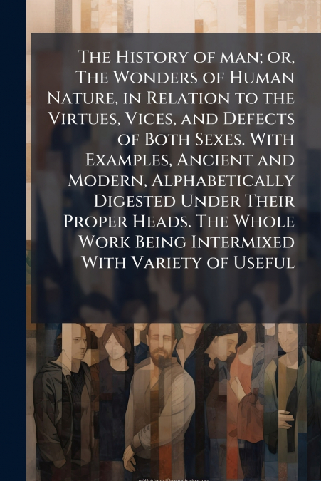 The History of man; or, The Wonders of Human Nature, in Relation to the Virtues, Vices, and Defects of Both Sexes. With Examples, Ancient and Modern, Alphabetically Digested Under Their Proper Heads. 